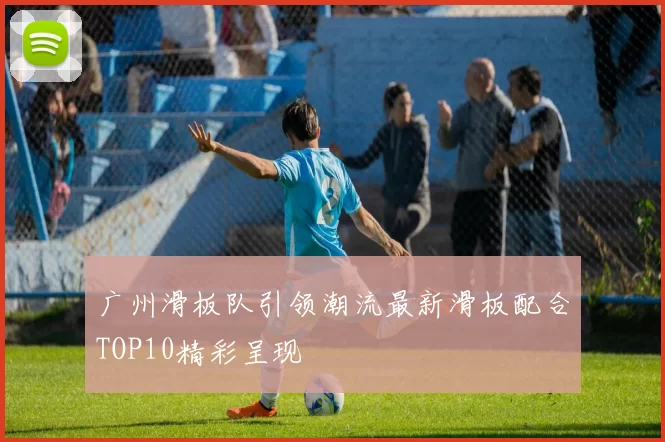 广州滑板队引领潮流最新滑板配合TOP10精彩呈现