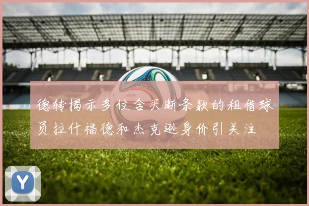 德转揭示多位含买断条款的租借球员拉什福德和杰克逊身价引关注