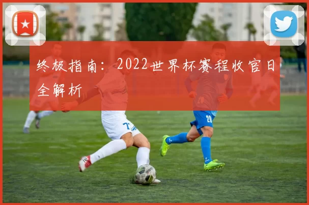 终极指南:2022世界杯赛程收官日全解析