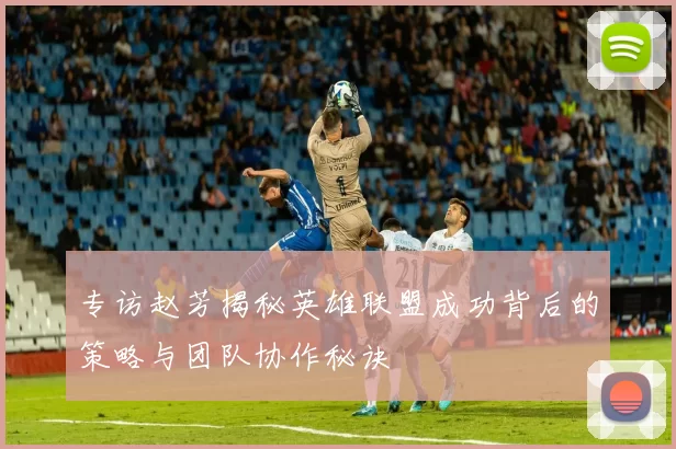 专访赵芳揭秘英雄联盟成功背后的策略与团队协作秘诀