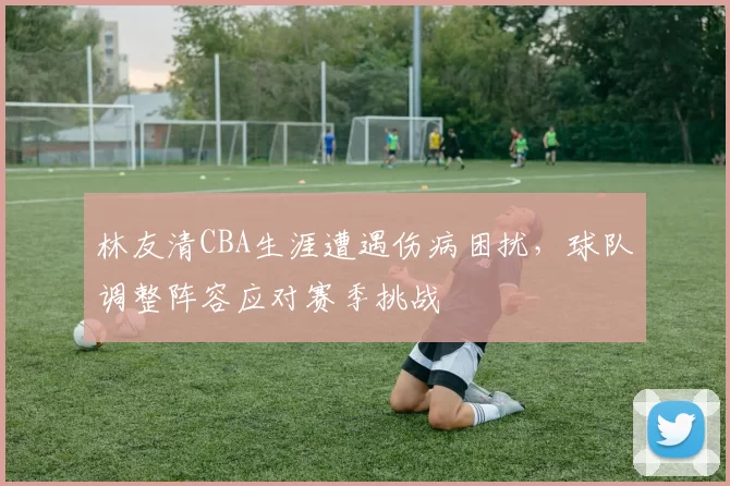 林友清CBA生涯遭遇伤病困扰,球队调整阵容应对赛季挑战