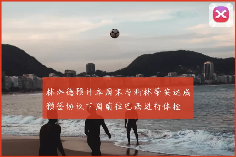 林加德预计本周末与科林蒂安达成预签协议下周前往巴西进行体检