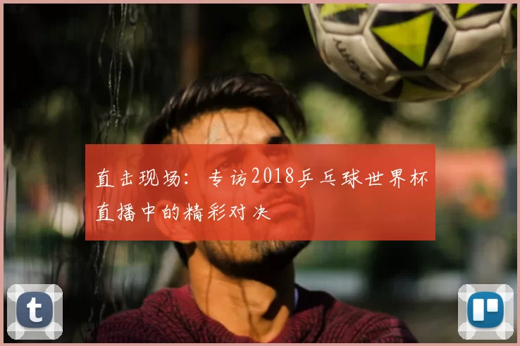 直击现场:专访2018乒乓球世界杯直播中的精彩对决