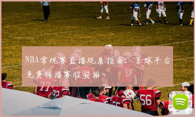 NBA常规赛直播观看指南：乐球平台免费转播赛程安排