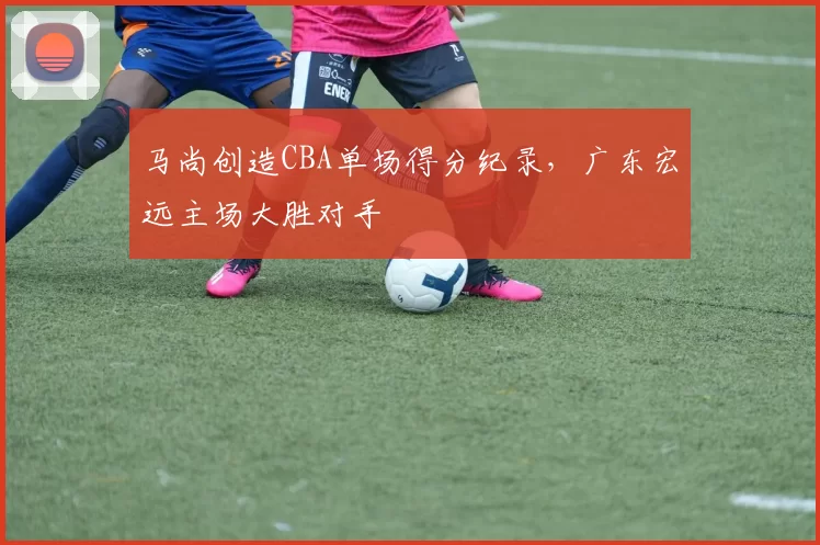 马尚创造CBA单场得分纪录,广东宏远主场大胜对手