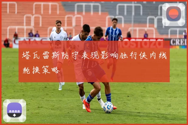 塔瓦雷斯防守表现影响独行侠内线轮换策略