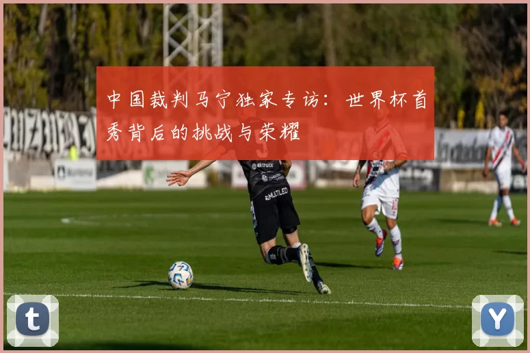 中国裁判马宁独家专访：世界杯首秀背后的挑战与荣耀