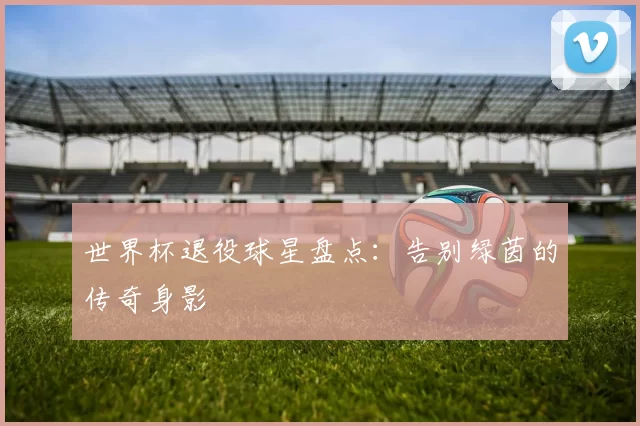 世界杯退役球星盘点:告别绿茵的传奇身影