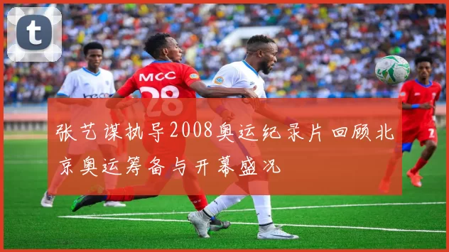 张艺谋执导2008奥运纪录片回顾北京奥运筹备与开幕盛况
