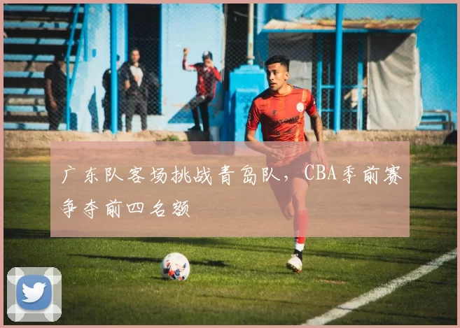 广东队客场挑战青岛队,CBA季前赛争夺前四名额
