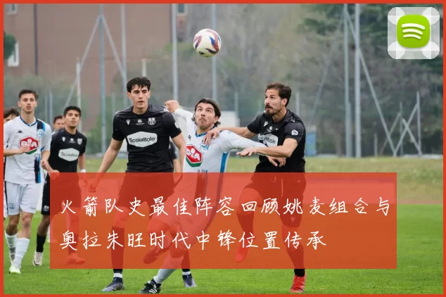 火箭队史最佳阵容回顾姚麦组合与奥拉朱旺时代中锋位置传承