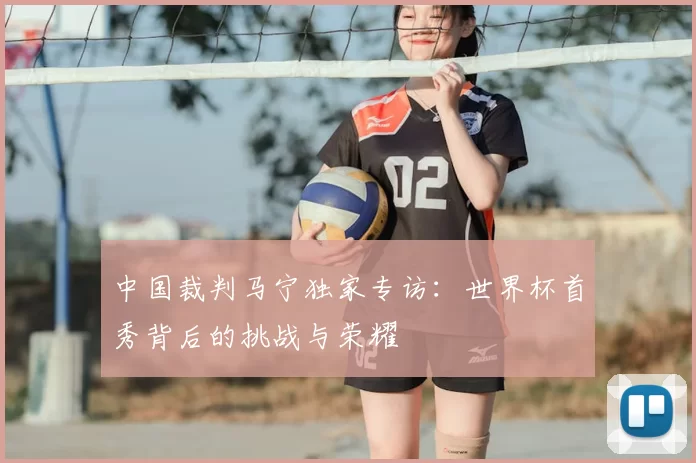 中国裁判马宁独家专访:世界杯首秀背后的挑战与荣耀