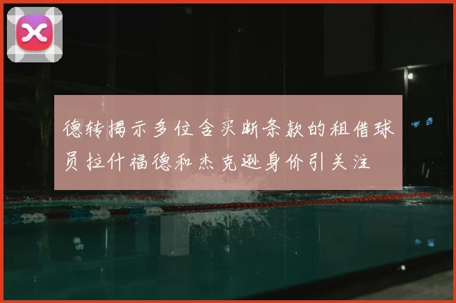 德转揭示多位含买断条款的租借球员拉什福德和杰克逊身价引关注