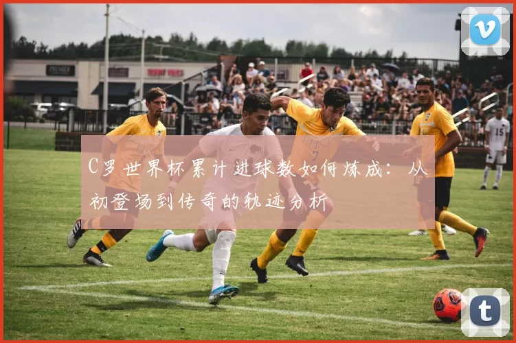 C罗世界杯累计进球数如何炼成：从初登场到传奇的轨迹分析