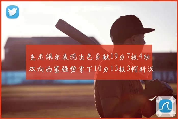 克尼佩尔表现出色贡献19分7板4助双向西塞强势拿下10分13板3帽科沃德也有17分2帽的精彩表现