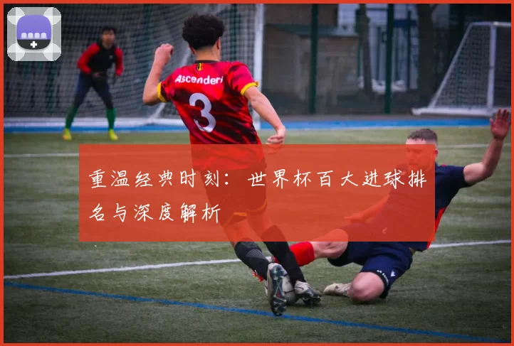 重温经典时刻:世界杯百大进球排名与深度解析