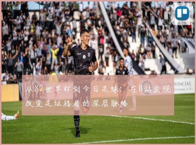 从82世界杯到今日足球：在B站发现改变足坛格局的深层脉络