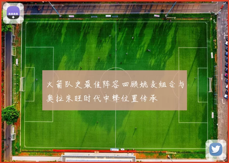 火箭队史最佳阵容回顾姚麦组合与奥拉朱旺时代中锋位置传承