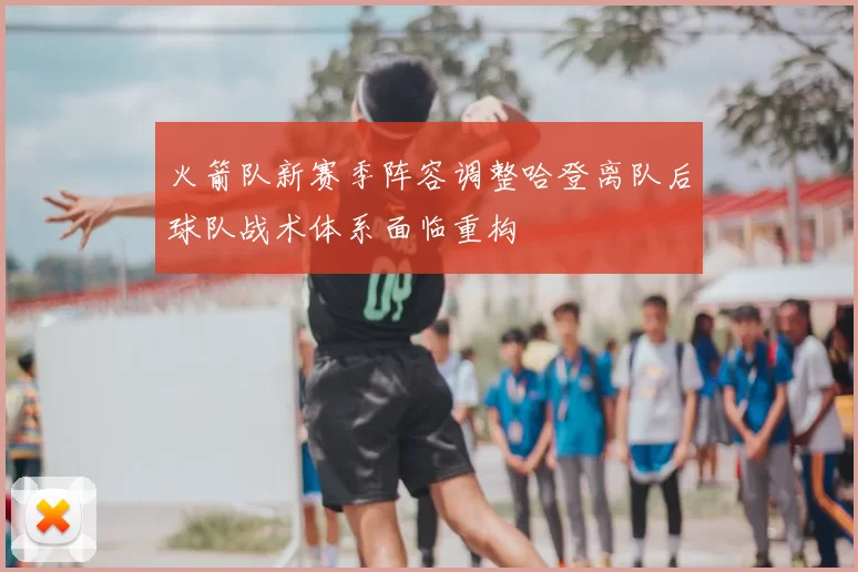 火箭队新赛季阵容调整哈登离队后球队战术体系面临重构