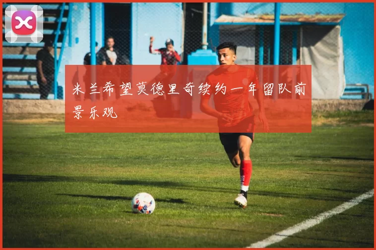米兰希望莫德里奇续约一年留队前景乐观