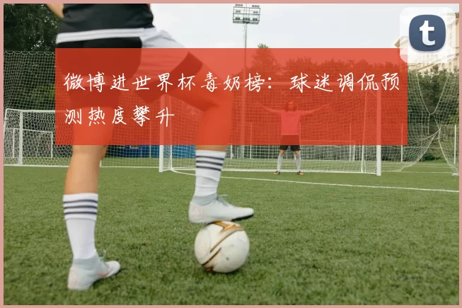 微博进世界杯毒奶榜:球迷调侃预测热度攀升