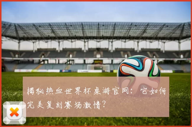 揭秘热血世界杯桌游官网:它如何完美复刻赛场激情?