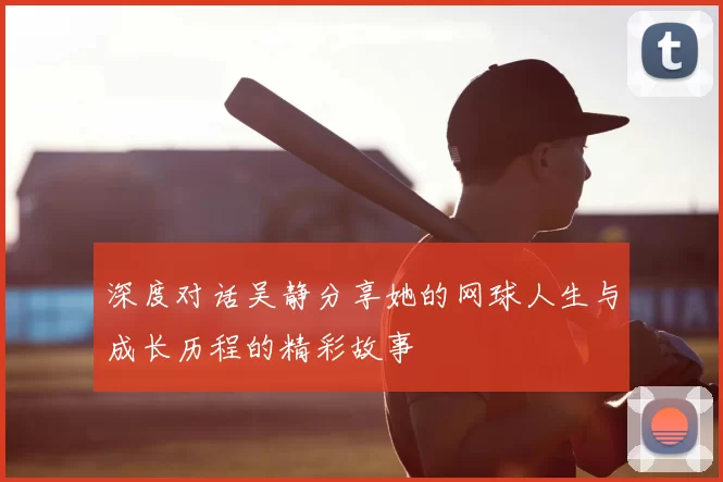 深度对话吴静分享她的网球人生与成长历程的精彩故事