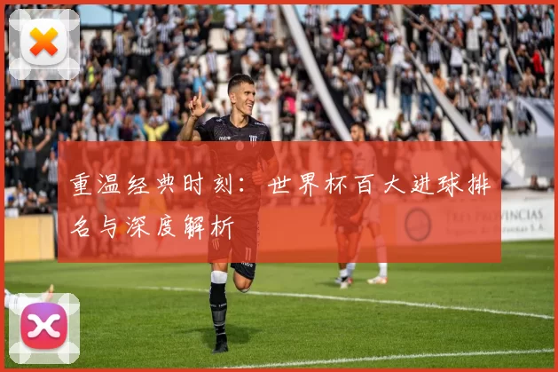 重温经典时刻：世界杯百大进球排名与深度解析