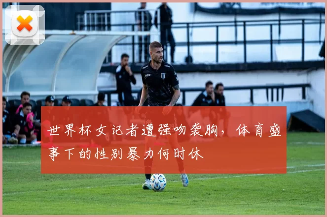 世界杯女记者遭强吻袭胸,体育盛事下的性别暴力何时休