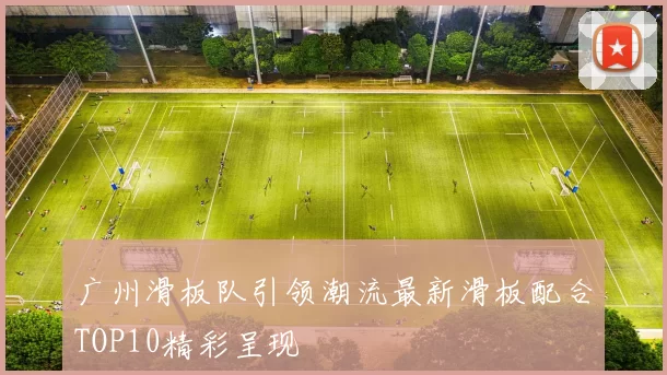 广州滑板队引领潮流最新滑板配合TOP10精彩呈现