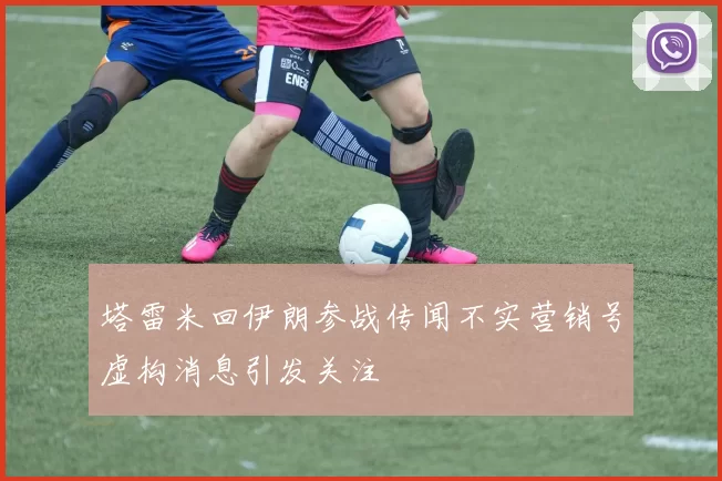 塔雷米回伊朗参战传闻不实营销号虚构消息引发关注