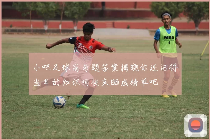 小吧足球高考题答案揭晓你还记得当年的知识吗快来晒成绩单吧