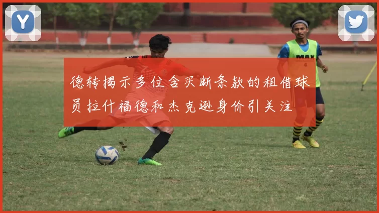 德转揭示多位含买断条款的租借球员拉什福德和杰克逊身价引关注