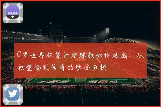 C罗世界杯累计进球数如何炼成:从初登场到传奇的轨迹分析