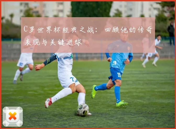 C罗世界杯经典之战：回顾他的传奇表现与关键进球