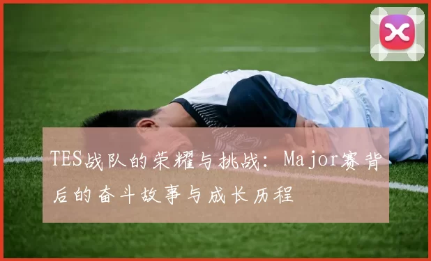 TES战队的荣耀与挑战:Major赛背后的奋斗故事与成长历程