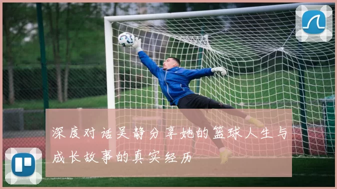 深度对话吴静分享她的篮球人生与成长故事的真实经历