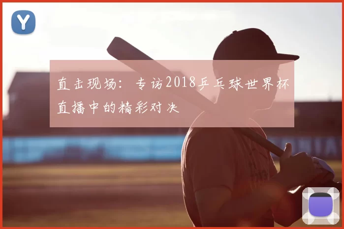直击现场:专访2018乒乓球世界杯直播中的精彩对决