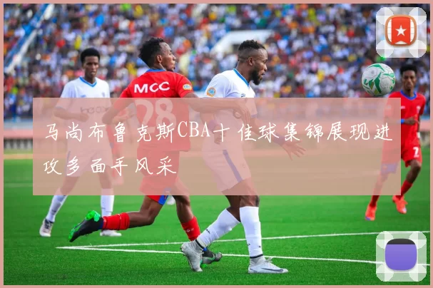 马尚布鲁克斯CBA十佳球集锦展现进攻多面手风采