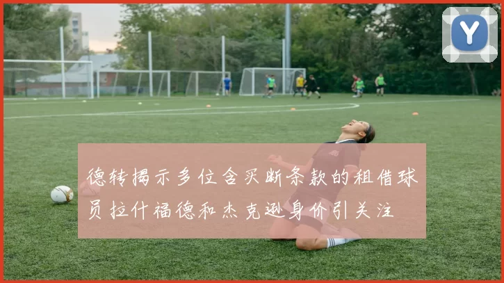 德转揭示多位含买断条款的租借球员拉什福德和杰克逊身价引关注