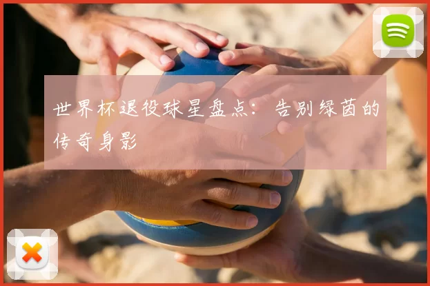 世界杯退役球星盘点：告别绿茵的传奇身影