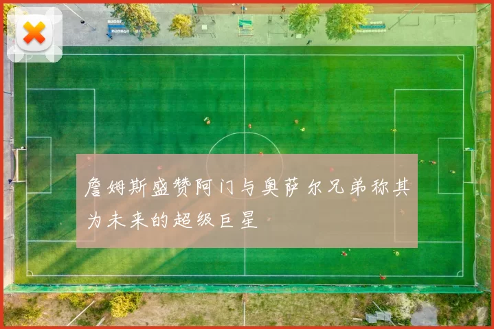 詹姆斯盛赞阿门与奥萨尔兄弟称其为未来的超级巨星
