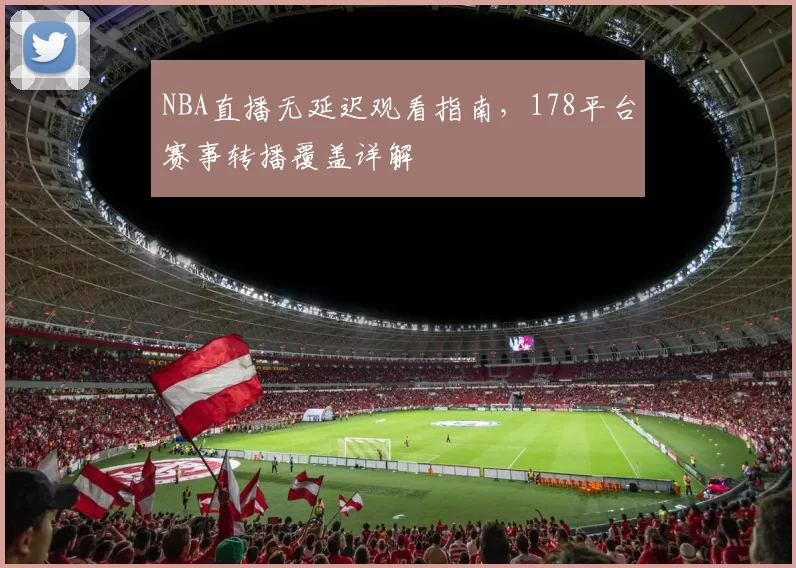 NBA直播无延迟观看指南，178平台赛事转播覆盖详解