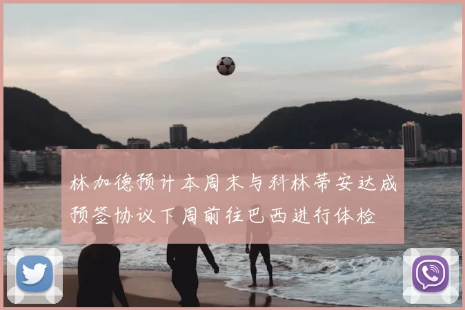 林加德预计本周末与科林蒂安达成预签协议下周前往巴西进行体检