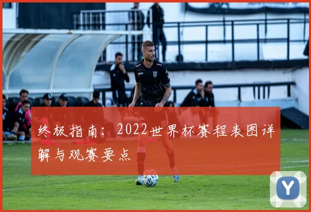 终极指南:2022世界杯赛程表图详解与观赛要点