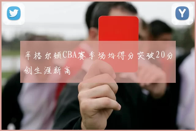 辛格尔顿CBA赛季场均得分突破20分创生涯新高