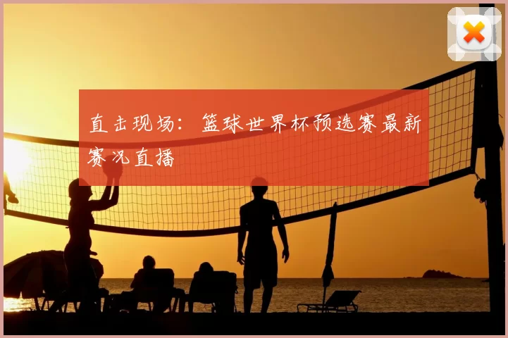 直击现场:篮球世界杯预选赛最新赛况直播