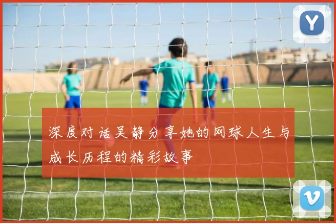 深度对话吴静分享她的网球人生与成长历程的精彩故事