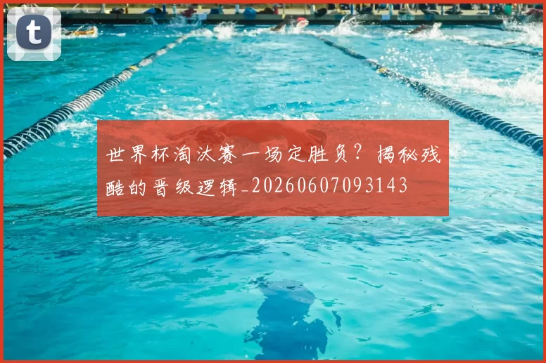 世界杯淘汰赛一场定胜负?揭秘残酷的晋级逻辑_20260607093143