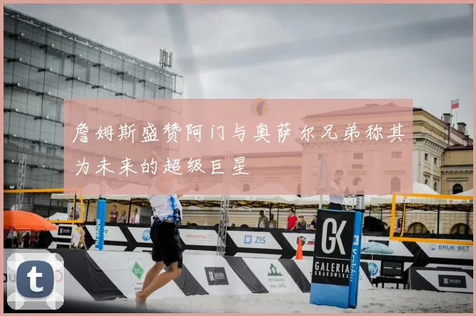 詹姆斯盛赞阿门与奥萨尔兄弟称其为未来的超级巨星
